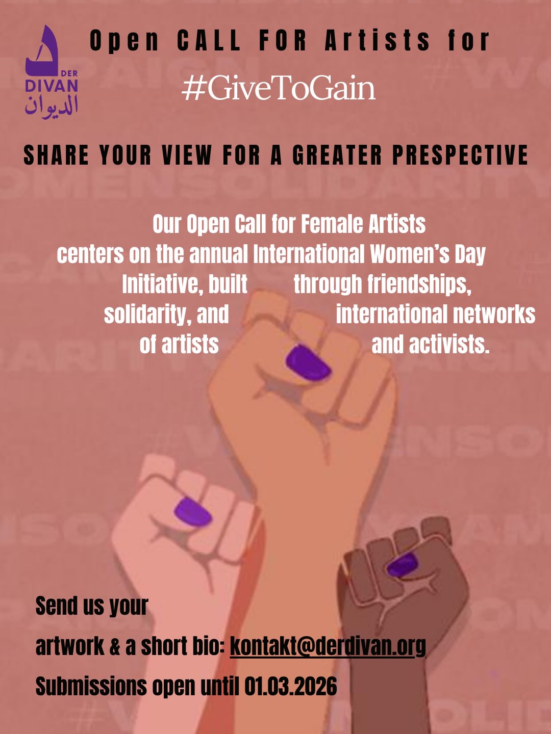 Send us your artwork!
Women Artists Call: Your Vision for a Better World!
Are you an artist or photographer? Join our campaign for International Women’s Day and become part of a global network standing for #genderequality and #GiveToGain.
Submit your artwork - whether it’s a photo, illustration, or graphic - and let your creativity be your voice. The works will be showcased in a digital exhibition at Der Divan - The Arab Cultural House. Together, we’ll make a powerful statement for a fairer world!
Deadline: March 1, 2026
Send your artwork (as .jpeg, .png, or .gif) in high resolution along with a short bio to:
kontakt@derdivan.org
Be part of the movement and share your vision with the world!
#GiveToGain #IWD2026 Send us your artwork!
Women Artists Call: Your Vision for a Better World!
Are you an artist or photographer? Join our campaign for International Women’s Day and become part of a global network standing for #genderequality and #GiveToGain.
Submit your artwork - whether it’s a photo, illustration, or graphic - and let your creativity be your voice. The works will be showcased in a digital exhibition at Der Divan - The Arab Cultural House. Together, we’ll make a powerful statement for a fairer world!
Deadline: March 1, 2026
Send your artwork (as .jpeg, .png, or .gif) in high resolution along with a short bio to:
kontakt@derdivan.org
Be part of the movement and share your vision with the world!
#GiveToGain #IWD2026